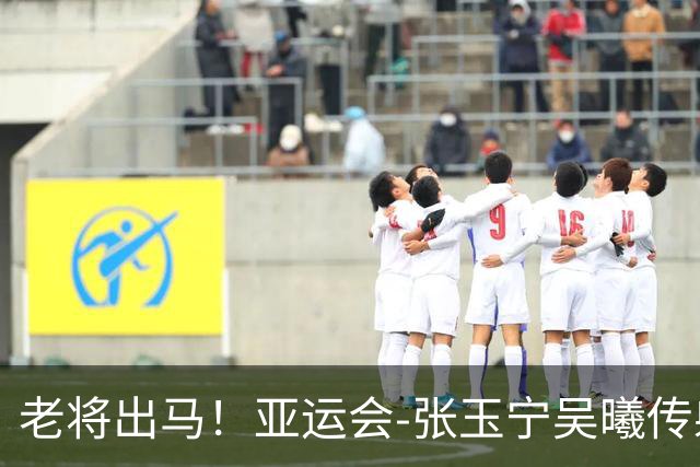 老将出马！亚运会-张玉宁吴曦传射 U23国足2-1逆转朝鲜开门红